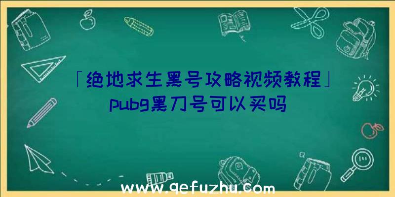 「绝地求生黑号攻略视频教程」|pubg黑刀号可以买吗